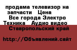 продама телевизор на запчасти › Цена ­ 500 - Все города Электро-Техника » Аудио-видео   . Ставропольский край